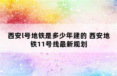 西安l号地铁是多少年建的 西安地铁11号线最新规划